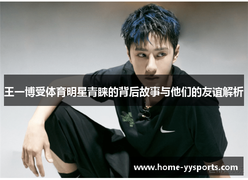 王一博受体育明星青睐的背后故事与他们的友谊解析