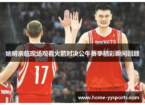 姚明亲临现场观看火箭对决公牛赛季精彩瞬间回顾