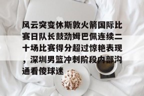易游体育娱乐 -风云突变休斯敦火箭国际比赛日队长鼓劲姆巴佩连续二十场比赛得分超过惊艳表现，深圳男篮冲刺阶段内部沟通看傻球迷 